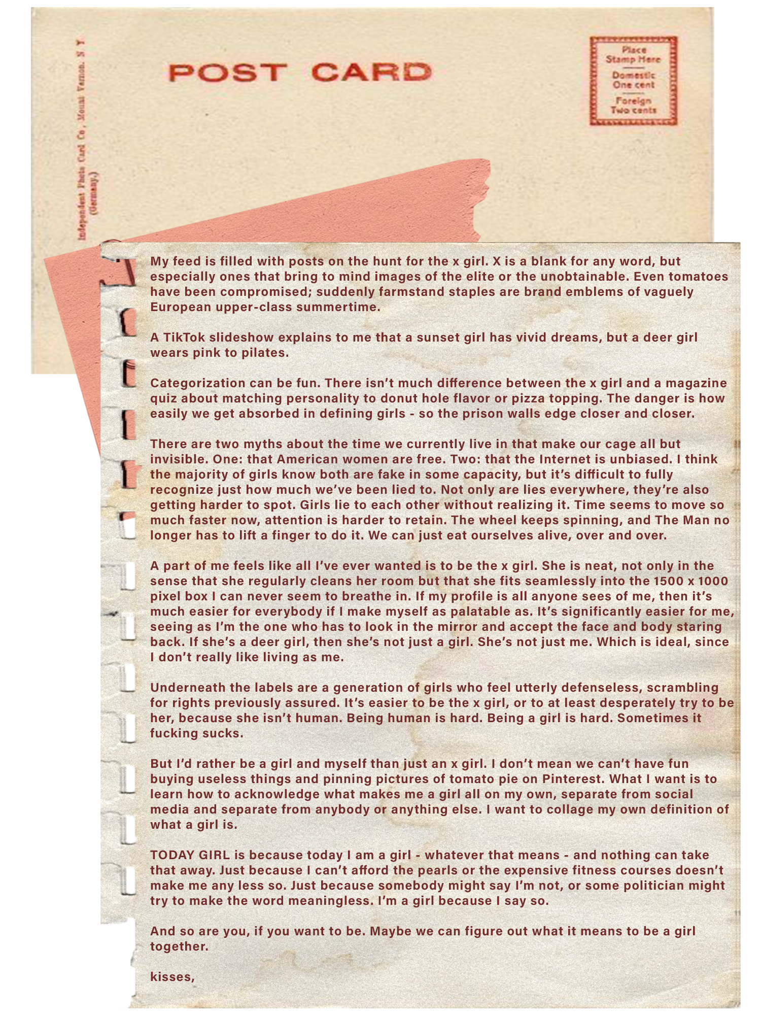 A torn notepad page on which is written the following message:
    My feed is filled with posts on the hunt for the x girl. X is a blank for any word, but especially ones that bring to mind images of the elite or the unobtainable. Even tomatoes have been compromised; suddenly farmstand staples are brand emblems of vaguely European upper-class summertime. A TikTok slideshow explains to me that a sunset girl has vivid dreams, but a deer girl wears pink to pilates. Categorization can be fun. There isn’t much difference between the x girl and a magazine quiz about matching personality to donut hole flavor or pizza topping. The danger is how easily we get absorbed in defining girls - so the prison walls edge closer and closer. There are two myths about the time we currently live in that make our cage all but invisible. One: that American women are free. Two: that the Internet is unbiased. I think the majority of girls know both are fake in some capacity, but it’s difficult to fully recognize just how much we’ve been lied to. Not only are lies everywhere, they’re also getting harder to spot. Girls lie to each other without realizing it. Time seems to move so much faster now, attention is harder to retain. The wheel keeps spinning, and The Man no longer has to lift a finger to do it. We can just eat ourselves alive, over and over. A part of me feels like all I’ve ever wanted is to be the x girl. She is neat, not only in the sense that she regularly cleans her room but that she fits seamlessly into the 1500 x 1000 pixel box I can never seem to breathe in. If my profile is all anyone sees of me, then it’s much easier for everybody if I make myself as palatable as. It’s significantly easier for me, seeing as I’m the one who has to look in the mirror and accept the face and body staring back. If she’s a deer girl, then she’s not just a girl. She’s not just me. Which is ideal, since I don’t really like living as me. Underneath the labels are a generation of girls who feel utterly defenseless, scrambling for rights previously assured. It’s easier to be the x girl, or to at least desperately try to be her, because she isn’t human. Being human is hard. Being a girl is hard. Sometimes it fucking sucks. But I’d rather be a girl and myself than just an x girl. I don’t mean we can’t have fun buying useless things and pinning pictures of tomato pie on Pinterest. What I want is to learn how to acknowledge what makes me a girl all on my own, separate from social media and separate from anybody or anything else. I want to collage my own definition of what a girl is. TODAY GIRL is because today I am a girl - whatever that means - and nothing can take that away. Just because I can’t afford the pearls or the expensive fitness courses doesn’t make me any less so. Just because somebody might say I’m not, or some politician might try to make the word meaningless. I’m a girl because I say so. And so are you, if you want to be. Maybe we can figure out what it means to be a girl together.